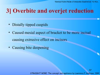 3] Overbite and overjet reduction
• Distally tipped cuspids
• Caused mesial aspect of bracket to be more incisal
causing extrusive effect on incisors
• Causing bite deepening
97
STRAIGHT WIRE: The concept and appliance by Lawrence F Andrews. 1989
TRANSITION FROM STANDARD EDGEWISE TO PEA…
 