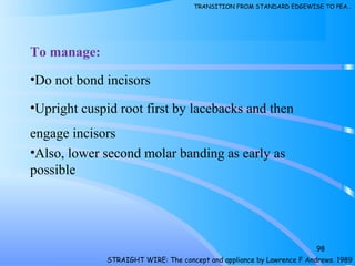 To manage:
•Do not bond incisors
•Upright cuspid root first by lacebacks and then
engage incisors
•Also, lower second molar banding as early as
possible
98
STRAIGHT WIRE: The concept and appliance by Lawrence F Andrews. 1989
TRANSITION FROM STANDARD EDGEWISE TO PEA…
 