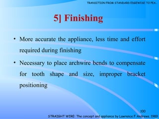 5] Finishing
• More accurate the appliance, less time and effort
required during finishing
• Necessary to place archwire bends to compensate
for tooth shape and size, improper bracket
positioning
100
STRAIGHT WIRE: The concept and appliance by Lawrence F Andrews. 1989
TRANSITION FROM STANDARD EDGEWISE TO PEA…
 