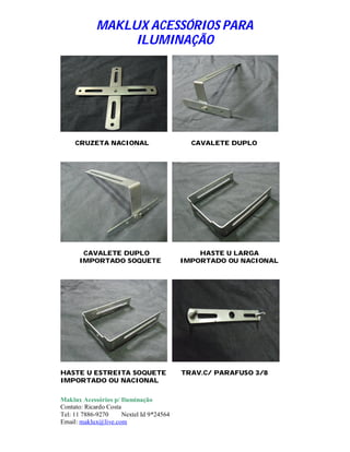 MAKLUX ACESSÓRIOS PARA
                  ILUMINAÇÃO




     CRUZETA NACIONAL                        CAVALETE DUPLO




       CAVALETE DUPLO                          HASTE U LARGA
      IMPORTADO SOQUETE                    IMPORTADO OU NACIONAL




HASTE U ESTREITA SOQUETE                   TRAV.C/ PARAFUSO 3/8
IMPORTADO OU NACIONAL

Maklux Acessórios p/ Iluminação
Contato: Ricardo Costa
Tel: 11 7886-9270      Nextel Id 9*24564
Email: maklux@live.com
 