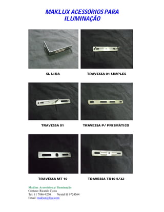 MAKLUX ACESSÓRIOS PARA
                  ILUMINAÇÃO




             SL LIRA                         TRAVESSA 01 SIMPLES




          TRAVESSA 01                      TRAVESSA P/ PRISMÁTICO




       TRAVESSA MT 10                        TRAVESSA TR10 5/32

Maklux Acessórios p/ Iluminação
Contato: Ricardo Costa
Tel: 11 7886-9270      Nextel Id 9*24564
Email: maklux@live.com
 