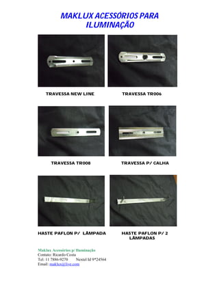 MAKLUX ACESSÓRIOS PARA
                  ILUMINAÇÃO




    TRAVESSA NEW LINE                      TRAVESSA TR006




       TRAVESSA TR008                      TRAVESSA P/ CALHA




HASTE PAFLON P/ LÂMPADA                    HASTE PAFLON P/ 2
                                             LÂMPADAS

Maklux Acessórios p/ Iluminação
Contato: Ricardo Costa
Tel: 11 7886-9270      Nextel Id 9*24564
Email: maklux@live.com
 