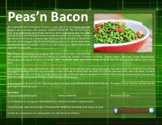 Peas’n BaconAny vegetable taste extra good if bacon is used with it. In this simple gourmet
recipeof peas and bacon, the peas are cooked in bacon fat. The rich and savory
taste of bacon enhances the delicate sweetness of the bright green peas. You need
precooked peas and thinly sliced bacon to make this recipe. You no longer need to
add salt since the bacon is already salty but if you find it a bit bland, season the
dish with salt and pepper near the end of heating process. This simple recipe takes
less than 30 minutes to prepare. Serve it as a side dish to your regular meal to add
vegetables to your diet.
Peas are good to consume it on a regular basis since they are low in saturated fat
and cholesterol and a good source of Vitamin A, Vitamin B6, Vitamin C, Vitamin K, Protein, Thiamin, Niacin, Riboflavin, Folate, Phosphorous,
Manganese, and Copper, as well as of Dietary Fiber. The bacon makes peas taste a whole lot better even the kids won’t be able to resist eating
them.
Prior to making this recipe the fresh peas need to be cooked. Fresh peas are often sold in their pods. You need to split the shell first by trimming
the ends and pulling out the string and splitting it open to reveal the peas. Place the peas in a colander and wash them with cold water. To retain
most of their nutrition, full flavor and bright green color one of the best ways to cook peas is to steam them for two to three minutes. You can also
cook the peas in boiling water for two to three minutes or until tender.
In a frying pan fry the bacon until it becomes golden and crispy and so its grease oozes out of the pan. This grease is very flavorful and will coat the
peas to give it amazing flavor.
Ingredients
2 cups precooked Green peas Bacon, sliced thin Seasonings to taste
1. Fry the bacon in a frying pan until golden brown. Remove and drain on paper towels.
2. Add the peas. Warm them slowly in the bacon fat. When they are nearly done season to taste.
3. Place the cooked peas on a serving plate. Top with the slices of bacon.
 