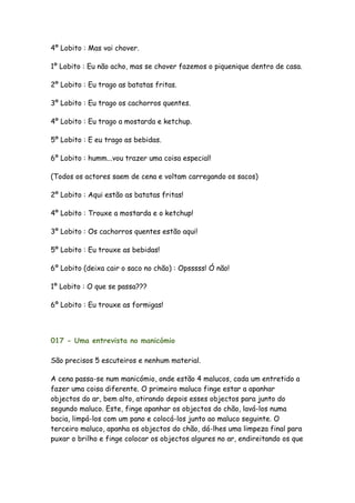 4º Lobito : Mas vai chover.

1º Lobito : Eu não acho, mas se chover fazemos o piquenique dentro de casa.

2º Lobito : Eu trago as batatas fritas.

3º Lobito : Eu trago os cachorros quentes.

4º Lobito : Eu trago a mostarda e ketchup.

5º Lobito : E eu trago as bebidas.

6º Lobito : humm...vou trazer uma coisa especial!

(Todos os actores saem de cena e voltam carregando os sacos)

2º Lobito : Aqui estão as batatas fritas!

4º Lobito : Trouxe a mostarda e o ketchup!

3º Lobito : Os cachorros quentes estão aqui!

5º Lobito : Eu trouxe as bebidas!

6º Lobito (deixa cair o saco no chão) : Opsssss! Ó não!

1º Lobito : O que se passa???

6º Lobito : Eu trouxe as formigas!



017 - Uma entrevista no manicómio

São precisos 5 escuteiros e nenhum material.

A cena passa-se num manicómio, onde estão 4 malucos, cada um entretido a
fazer uma coisa diferente. O primeiro maluco finge estar a apanhar
objectos do ar, bem alto, atirando depois esses objectos para junto do
segundo maluco. Este, finge apanhar os objectos do chão, lavá-los numa
bacia, limpá-los com um pano e colocá-los junto ao maluco seguinte. O
terceiro maluco, apanha os objectos do chão, dá-lhes uma limpeza final para
puxar o brilho e finge colocar os objectos algures no ar, endireitando os que
 