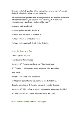 "ficarem tortos". O quarto e último maluco finge estar a "correr" com os
dedos da mão direita sobre o braço esquerdo.

Um entrevistador aproxima-se e interroga cada um dos malucos, pela ordem
indicada nos desenhos, da esquerda para a direita, um de cada vez:
«Desculpe, mas o que é que o senhor está a fazer?».

Respostas (pela sequência):

«Estou a apanhar estrelas do céu...»

«Estou a lavar e a limpar as estrelas...»

«Estou a colocar as estrelas no céu...»

«Estou a fugir... aqueles três são todos doidos!...»



018 - Os Bebés e os Pais

Elenco : Doutor e 3 pais

Local de cena : Maternidade

Doutor : - Srº Ferreira, parabéns, o srº é pai de gémeos!

Srº Ferreira : - olha que engraçado, eu vim de Duas Montanhas.

Mais tarde.

Doutor : - Srº Costa, teve trigémeos!

Sr º Costa: É bastante impressionante, eu sou de Três Rios.

O doutor aproxima-se do terceiro pai que de repente, desmaia.

Doutor : - Srº Silva ! o Que se passa ? a sua esposa nem sequer deu à luz!

Srº Silva :- Eu sei, srº Doutor, só que eu vim de Mil Ilhas!




019 - Homem-aranha contra o Capa-negra
 