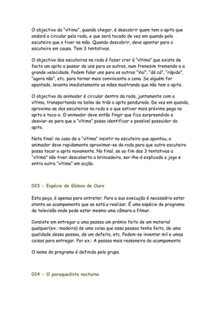 O objectivo da “vítima”, quando chegar, é descobrir quem tem o apito que
andará a circular pela roda, e que será tocado de vez em quando pelo
escuteiro que o tiver na mão. Quando descobrir, deve apontar para o
escuteiro em causa. Tem 3 tentativas.

O objectivo dos escuteiros na roda é fazer crer à “vítima” que existe de
facto um apito a passar de uns para os outros, num frenesim tremendo e a
grande velocidade. Podem falar uns para os outros “Vai”, “dá cá”, “rápido”,
“agora não”, etc. para tornar mais convincente a cena. Se alguém for
apontado, levanta imediatamente as mãos mostrando que não tem o apito.

O objectivo do animador é circular dentro da roda, juntamente com a
vítima, transportando no bolso de trás o apito pendurado. De vez em quando,
aproxima-se dos escuteiros na roda e o que estiver mais próximo pega no
apito e toca-o. O animador deve então fingir que fica surpreendido e
desviar-se para que a “vítima” possa identificar o possível possuidor do
apito.

Nota final: no caso de a “vítima” insistir no escuteiro que apontou, o
animador deve rapidamente aproximar-se da roda para que outro escuteiro
possa tocar o apito novamente. No final, se ao fim das 3 tentativas a
“vítima” não tiver descoberto a brincadeira, ser-lhe-á explicado o jogo e
entra outra “vítima” em acção.




023 - Espécie de Globos de Ouro

Esta peça, é apenas para entreter. Para a sua execução é necessário estar
atento ao acampamento que se está a realizar. É uma espécie de programa
de televisão onde pode estar mesmo uma câmara a filmar.

Consiste em entregar a uma pessoa um prémio feito de um material
qualquer(ex.: madeira) de uma coisa que essa pessoa tenha feito, de uma
qualidade dessa pessoa, de um defeito, etc. Podem-se inventar mil e umas
coisas para entregar. Por ex.: A pessoa mais ressoneira do acampamento

O nome do programa é definido pelo grupo.



024 - O paraquedista nocturno
 