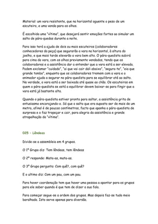 Material: um vara resistente, que na horizontal aguente o peso de um
escuteiro, e uma venda para os olhos.

É escolhida uma “vítima”, que desejará sentir emoções fortes ao simular um
salto de pára-quedas durante a noite.

Para isso terá a ajuda de dois ou mais escuteiros (colaboradores
conhecedores da peça) que segurarão a vara na horizontal, à altura do
joelho, e que mais tarde elevarão a vara bem alto. O pára-quedista subirá
para cima da vara, com os olhos previamente vendados, tendo que os
colaboradores e a assistência dar a entender que a vara está a ser elevada.
Podem exclamar “cuidado”, “ai que vai cair dali abaixo”, “segura-te”, “eia que
grande tombo”, enquanto que os colaboradores tremem com a vara e o
animador ajuda a segurar no pára-quedista para se equilibrar até ao salto.
Na verdade, a vara está a ser baixada até quase ao chão. Os escuteiros em
quem o pára-quedista se está a equilibrar devem baixar-se para fingir que a
vara está já bastante alta.

Quando o pára-quedista estiver pronto para saltar, a assistência grita de
entusiasmo encorajando-o. Só que o salto que era suposto ser de mais de um
metro, afinal é de poucos centímetros, facto que apanha o pára-quedista de
surpresa e o faz tropeçar e cair, para alegria da assistência e grande
atrapalhação da “vítima”.




025 – Lêndeas

Divide-se a assembleia em 4 grupos.

O 1º Grupo diz: Tem lêndeas, tem lêndeas

O 2º responde: Mata-as, mata-as.

O 3º Grupo pergunta: Com quê?, com quê?

E o ultimo diz: Com um pau, com um pau.

Para haver coordenação tem que haver uma pessoa a apontar para os grupos
para ele saber quando é que tem de dizer a sua fala.

Para começar segue-se a ordem dos grupos. Mas depois faz-se tudo meio
baralhado. Isto serve apenas para diversão.
 