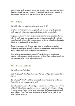 Nota: «tanso» pode-se substituir por outra palavra, por exemplo «curioso».
O estranho pode ser outro escuteiro combinado que conheça o número, ou
um qualquer tirado à sorte que não saiba o que se vai passar.




028 - A Múmia

Material: cobertor, sapatos, meias, um chapéu de BP.

Escolhem-se três voluntários noviços e levam-se para longe do palco de
modo a que não vejam nem ouçam nada do que está a ser montado.

No palco, um elemento mete-se dentro do cobertor e coloca os sapatos nas
mãos de modo a parecer uma pessoa com os sapatos calçados. O resto do
corpo fica todo coberto. Na zona da cabeça (onde na realidade estão os pés)
coloca-se o chapéu de BP para disfarçar.

Chama-se um voluntário de cada vez e pede-se para fazer perguntas,
olhando para o chapéu, ao espírito de maneira a que este responda sim ou
não através dos pés, com os respectivos movimentos.

À terceira pergunta a pessoa que está fazendo de morta senta-se de
repente e dá a resposta, dando um susto à "vítima". Esta verá que os pés do
morto ergueram-se e de lá saíu uma pessoa!!!



029 - A moeda equilibrista

Material: moeda, funil, água

É escolhida uma “vítima” que terá que enfiar um funil por dentro do cinto, à
frente.

Objectivo da “vítima”: equilibrar uma moeda na ponta do nariz, contar até
10, e deixá-la cair para dentro do funil.

Objectivo do animador: entornar água para dentro do funil quando a “vítima”
está distraída a tentar equilibrar a moeda e a contar até 10, com a cabeça
virada para cima. Assim molhar-se-á, o animador disfarça o recipiente onde
levou a água e finge ficar surpreendido por a “vítima” ter urinado ali em
pleno fogo de conselho.
 