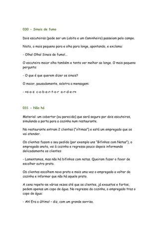 030 - Sinais de fumo

Dois escuteiros (pode ser um Lobito e um Caminheiro) passeiam pelo campo.

Nisto, o mais pequeno para e olha para longe, apontando, e exclama:

- Olha! Olha! Sinais de fumo!...

O escuteiro maior olha também e tenta ver melhor ao longe. O mais pequeno
pergunta:

- O que é que querem dizer os sinais?

O maior, pausadamente, soletra a mensagem:

- «s-o-s c-o-b-e-r-t-o-r a-r-d-e-r»




031 - Não há

Material: um cobertor (ou parecido) que será seguro por dois escuteiros,
simulando a porta para a cozinha num restaurante.

No restaurante entram 2 clientes (“vítimas”) e está um empregado que os
vai atender.

Os clientes fazem o seu pedido (por exemplo uns “Bifinhos com Natas”), o
empregado anota, vai à cozinha e regressa pouco depois informando
delicadamente os clientes:

- Lamentamos, mas não há bifinhos com natas. Queiram fazer o favor de
escolher outro prato.

Os clientes escolhem novo prato e mais uma vez o empregado a voltar da
cozinha e informar que não há aquele prato.

A cena repete-se várias vezes até que os clientes, já exaustos e fartos,
pedem apenas um copo de água. No regresso da cozinha, o empregado traz o
copo de água:

- Ah! Era o último! – diz, com um grande sorriso.
 