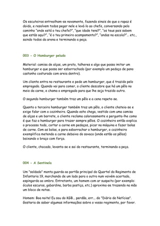 Os escuteiros entreolham-se novamente, fazendo sinais de que o rapaz é
doido, e resolvem todos pegar nele e levá-lo ao chefe, conversando pelo
caminho “onde está o teu chefe?”, “que idade tens?”, “os teus pais sabem
que estás aqui?”, “é o teu primeiro acampamento?”, “andas na escola?”… etc.,
saindo todos da arena e terminando a peça.



003 - O Hamburger peludo

Material: camisa de alças, um prato, talheres e algo que possa imitar um
hamburger e que possa ser esborrachado (por exemplo um pedaço de pano
castanho costurado com areia dentro).

Um cliente entra no restaurante e pede um hamburger, que é trazido pelo
empregado. Quando vai para comer, o cliente descobre que há um pêlo no
meio da carne, e chama o empregado para que lhe seja trazido outro.

O segundo hamburger também traz um pêlo e a cena repete-se.

Quanto o terceiro hamburger também traz um pêlo, o cliente chateia-se e
exige falar com o cozinheiro. Quando este chega, vestido com uma camisa
de alças e um barrete, o cliente reclama calorosamente e pergunta-lhe como
é que faz o hamburger para trazer sempre pêlos. O cozinheiro então explica
o processo todo, cortar a carne em pedaços, picar na máquina e fazer bolas
de carne. Com as bolas, e para esborrachar o hamburger, o cozinheiro
exemplifica metendo a carne debaixo do sovaco (onde estão os pêlos)
baixando o braço com força.

O cliente, chocado, levanta-se e sai do restaurante, terminando a peça.




004 - A Sentinela

Um "soldado" monta guarda ao portão principal do Quartel do Regimento de
Infantaria 19, marchando de um lado para o outro num vaivém acertado,
espingarda ao ombro. Entretanto, um homem com ar suspeito (por exemplo:
óculos escuros, gabardina, barba postiça, etc.) aproxima-se trazendo na mão
um bloco de notas.

Homem: Boa noite! Eu sou do KGB... perdão, err... do "Diário de Notícias".
Gostaria de saber algumas informações sobre o vosso regimento, por favor.
 