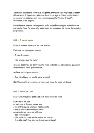 Assim que o narrador termina a sua parte, entra em cena Napoleão. O actor
dá uma volta à fogueira e, pára num local estratégico. Coloca a mão direita
no interior do casaco e diz, com voz omnipresente: "Adeus tropas!",
retirando-se de seguida.

Normalmente demora uns segundos até a assistência chegar à conclusão de
que aquilo é que foi o que eles esperavam ser uma peça de teatro de grandes
proporções.




034 - O meu é maior

Estão 2 homens a discutir um com o outro.

E vira-se um assim para o outro

- O meu é o maior!

- Não o meu é que é o maior!

A acção desenrola-se dentro deste tema podendo ter as falas que quiserem,
inventando as falas que quiserem.

Até que um diz para o outro:

- Ora, tira lá pra ver qual é que é o maior!

Os 2 homens tiram os cintos e vêem qual é que é o maior de todos.




035 - Noite De Luar

Peça: Exclamação de poema ao som de dedilhar de viola.

Numa noite de luar
as estrelas brilhavam no céu azul
a luz entrava pela janela do nosso quarto
e nós lá dentro falavamos de amor
entretanto um carro para lá fora
- São os meus pais!
- Não pode ser, eles não te podem vir buscar!
- E se são eles? E se eles me levam para a Suíça?
 