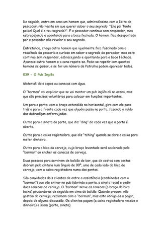 De seguida, entra em cena um homem que, admiradíssimo com o êxito do
pescador, não hesita em que querer saber o seu segredo: "Ena pá! Tanto
peixe! Qual é o teu segredo?". E o pescador continua sem responder, mas
esbracejando e apontando para a boca fechada. O homem fica desapontado
por o pescador não revelar o seu segredo.

Entretando, chega outro homem que igualmente fica fascinado com o
resultado da pescaria e curioso em saber o segredo do percador, mas este
continua sem responder, esbracejando e apontando para a boca fechada.
Aparece outro homem e a cena repete-se. Pode-se repetir com quantos
homens se quiser, e se for um número de Patrulha podem aparecer todos.

039 - O Pub Inglês

Material: dois copos ou canecas com água.

O “barman” vai explicar que se vai montar um pub inglês ali na arena, mas
que são precisos voluntários para colocar em funções importantes.

Um para a porta: com o braço estendido na horizontal, gira com ele para
trás e para a frente cada vez que alguém passa na porta, fazendo o ruído
das dobradiças enferrujadas.

Outro para a sineta da porta, que diz “ding” de cada vez que a porta é
aberta.

Outro para a caixa registadora, que diz “tching” quando se abre a caixa para
meter dinheiro.

Outro para a bica da cerveja, cujo braço levantado será accionado pelo
“barman” ao encher as canecas de cerveja.

Duas pessoas para servirem de balcão do bar, que de costas com costas
dobram pela cintura num ângulo de 90º, uma de cada lado da bica de
cerveja, com a caixa registadora numa das pontas.

São convidados dois clientes de entre a assistência (combinados com o
“barman”) que vão entrar no pub (abrindo a porta, a sineta toca) e pedir
duas canecas de cerveja. O “barman” serve as canecas (o braço da bica
baixa) pousando-as de seguida em cima do balcão. Quando provam, não
gostam da cerveja, reclamam com o “barman”, mas este obriga-os a pagar,
depois de alguma discussão. Os clientes pagam (a caixa registadora recebe o
dinheiro) e saem (porta, sineta).
 