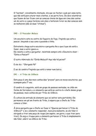O “barman”, visivelmente chateado, diz que vai fechar o pub por essa noite,
que não está para aturar mais clientes, e sai porta fora. Os dois voluntários
que fazem de bar ficam com as canecas cheias de água em cima das costas
um do outro e a peça termina com eles a tentarem livrar-se das canecas sem
se molharem (são as duas “vítimas”).



040 - O Pescador Maluco

Um escuteiro esta no centro da fogueira do fogo, fingindo que esta a
pescar, lançando a sua cana e puxando a linha.

Entretanto chega outro escuteiro e pergunta-lhe o que é que ele está a
fazer, mas o outro ignora-o.
Ele insiste e volta a perguntar, insistindo sempre até o Escuteiro dizer :
"Estou a Pescar!!"

O outro Admirado diz "Estás Maluco!!! Aqui não há peixe!!"

E ele diz : "Obrigado Pá!"

E sai do cenário Fingindo que está a remar num barco.

041 - A Tribo do Silêncio

Esta peça é uma das mais conhecidas "praxes" para os novos escuteiros, que
acampam pela 1ª vez.

O cenário é o seguinte, está um grupo de pessoas sentadas, no chão em
forma de ferradura, e o elemento que está ao centro é o chefe desse grupo
de pessoas, mais conhecido por Tribo do Silêncio.

É a altura da entrada do elemento que vai sofrer esta partidinha. Ele
permanece em pé em frente da Tribo, à espera que o Chefe da Tribo
comece a falar.

Â única pergunta que o Chefe vai fazer é "Queres pertencer à Tribo do
Silêncio?" e se o elemento responder, mais precisamente, se ele falar é
obrigado a tirar uma peça de roupa (um sapato, um gorro, o que tiver para
tirar). Ou seja o truque para o elemento pertencer à Tribo é simplesmente
não falar, aderir ao silêncio da Tribo.
 