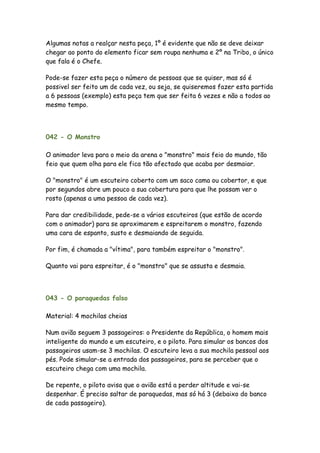 Algumas notas a realçar nesta peça, 1º é evidente que não se deve deixar
chegar ao ponto do elemento ficar sem roupa nenhuma e 2º na Tribo, o único
que fala é o Chefe.

Pode-se fazer esta peça o número de pessoas que se quiser, mas só é
possivel ser feito um de cada vez, ou seja, se quiseremos fazer esta partida
a 6 pessoas (exemplo) esta peça tem que ser feita 6 vezes e não a todos ao
mesmo tempo.




042 - O Monstro

O animador leva para o meio da arena o "monstro" mais feio do mundo, tão
feio que quem olha para ele fica tão afectado que acaba por desmaiar.

O "monstro" é um escuteiro coberto com um saco cama ou cobertor, e que
por segundos abre um pouco a sua cobertura para que lhe possam ver o
rosto (apenas a uma pessoa de cada vez).

Para dar credibilidade, pede-se a vários escuteiros (que estão de acordo
com o animador) para se aproximarem e espreitarem o monstro, fazendo
uma cara de espanto, susto e desmaiando de seguida.

Por fim, é chamada a "vítima", para também espreitar o "monstro".

Quanto vai para espreitar, é o "monstro" que se assusta e desmaia.



043 - O paraquedas falso

Material: 4 mochilas cheias

Num avião seguem 3 passageiros: o Presidente da República, o homem mais
inteligente do mundo e um escuteiro, e o piloto. Para simular os bancos dos
passageiros usam-se 3 mochilas. O escuteiro leva a sua mochila pessoal aos
pés. Pode simular-se a entrada dos passageiros, para se perceber que o
escuteiro chega com uma mochila.

De repente, o piloto avisa que o avião está a perder altitude e vai-se
despenhar. É preciso saltar de paraquedas, mas só há 3 (debaixo do banco
de cada passageiro).
 