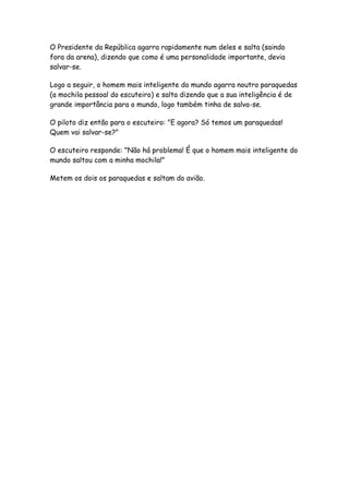O Presidente da República agarra rapidamente num deles e salta (saindo
fora da arena), dizendo que como é uma personalidade importante, devia
salvar-se.

Logo a seguir, o homem mais inteligente do mundo agarra noutro paraquedas
(a mochila pessoal do escuteiro) e salta dizendo que a sua inteligência é de
grande importância para o mundo, logo também tinha de salva-se.

O piloto diz então para o escuteiro: "E agora? Só temos um paraquedas!
Quem vai salvar-se?"

O escuteiro responde: "Não há problema! É que o homem mais inteligente do
mundo saltou com a minha mochila!"

Metem os dois os paraquedas e saltam do avião.
 