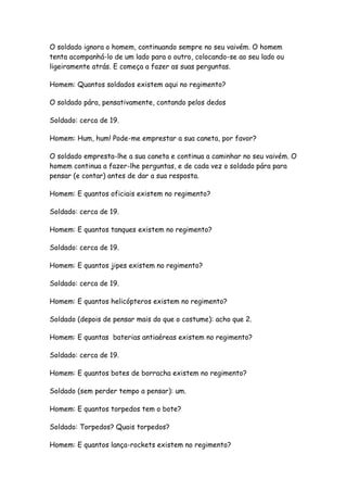 O soldado ignora o homem, continuando sempre no seu vaivém. O homem
tenta acompanhá-lo de um lado para o outro, colocando-se ao seu lado ou
ligeiramente atrás. E começa a fazer as suas perguntas.

Homem: Quantos soldados existem aqui no regimento?

O soldado pára, pensativamente, contando pelos dedos

Soldado: cerca de 19.

Homem: Hum, hum! Pode-me emprestar a sua caneta, por favor?

O soldado empresta-lhe a sua caneta e continua a caminhar no seu vaivém. O
homem continua a fazer-lhe perguntas, e de cada vez o soldado pára para
pensar (e contar) antes de dar a sua resposta.

Homem: E quantos oficiais existem no regimento?

Soldado: cerca de 19.

Homem: E quantos tanques existem no regimento?

Soldado: cerca de 19.

Homem: E quantos jipes existem no regimento?

Soldado: cerca de 19.

Homem: E quantos helicópteros existem no regimento?

Soldado (depois de pensar mais do que o costume): acho que 2.

Homem: E quantas baterias antiaéreas existem no regimento?

Soldado: cerca de 19.

Homem: E quantos botes de borracha existem no regimento?

Soldado (sem perder tempo a pensar): um.

Homem: E quantos torpedos tem o bote?

Soldado: Torpedos? Quais torpedos?

Homem: E quantos lança-rockets existem no regimento?
 