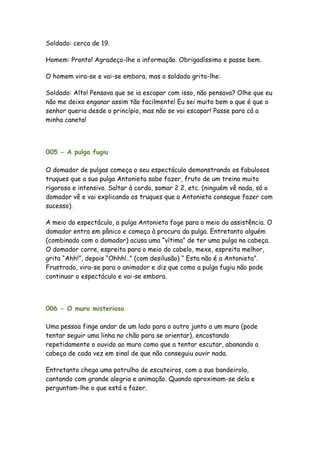 Soldado: cerca de 19.

Homem: Pronto! Agradeço-lhe a informação. Obrigadíssimo e passe bem.

O homem vira-se e vai-se embora, mas o soldado grita-lhe:

Soldado: Alto! Pensava que se ia escapar com isso, não pensava? Olhe que eu
não me deixo enganar assim tão facilmente! Eu sei muito bem o que é que o
senhor queria desde o princípio, mas não se vai escapar! Passe para cá a
minha caneta!



005 - A pulga fugiu

O domador de pulgas começa o seu espectáculo demonstrando os fabulosos
truques que a sua pulga Antonieta sabe fazer, fruto de um treino muito
rigoroso e intensivo. Saltar à corda, somar 2 2, etc. (ninguém vê nada, só o
domador vê e vai explicando os truques que a Antonieta consegue fazer com
sucesso).

A meio do espectáculo, a pulga Antonieta foge para o meio da assistência. O
domador entra em pânico e começa à procura da pulga. Entretanto alguém
(combinado com o domador) acusa uma “vítima” de ter uma pulga na cabeça.
O domador corre, espreita para o meio do cabelo, mexe, espreita melhor,
grita “Ahh!”, depois “Ohhh!..” (com desilusão) “ Esta não é a Antonieta”.
Frustrado, vira-se para o animador e diz que como a pulga fugiu não pode
continuar o espectáculo e vai-se embora.



006 - O muro misterioso

Uma pessoa finge andar de um lado para o outro junto a um muro (pode
tentar seguir uma linha no chão para se orientar), encostando
repetidamente o ouvido ao muro como que a tentar escutar, abanando a
cabeça de cada vez em sinal de que não conseguiu ouvir nada.

Entretanto chega uma patrulha de escuteiros, com a sua bandeirola,
cantando com grande alegria e animação. Quando aproximam-se dela e
perguntam-lhe o que está a fazer.
 