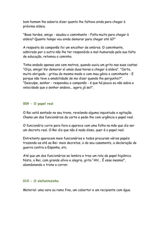 bom homem lhe saberia dizer quanto lhe faltava ainda para chegar à
próxima aldeia.

"Boas tardes, amigo - saudou o caminhante - Falta muito para chegar à
aldeia? Quanto tempo vou ainda demorar para chegar até lá?"

A resposta do camponês foi um encolher de ombros. O caminhante,
admirado por o outro não lhe ter respondido e mal-humurado pela sua falta
de educação, retomou o caminho.

Tinha andado apenas uns cem metros, quando ouviu um grito nas suas costas:
"Oiça, amigo! Vai demorar aí umas duas horas a chegar à aldeia". "Certo,
muito obrigado - gritou do mesmo modo e com mau génio o caminhante - E
porque não teve a amabilidade de mo dizer quando lho perguntei?".
"Desculpe, senhor - respondeu o camponês - é que há pouco eu não sabia a
velocidade que o senhor andava... agora já sei!".



009 - O papel real

O Rei está sentado no seu trono, revelando alguma inquietude e agitação.
Chama um dos funcionários da corte e pede-lhe com urgência o papel real.

O funcionário corre para fora a aparece com uma folha na mão que diz ser
um decreto real. O Rei diz que não é nada disso, quer é o papel real.

Entretanto aparecem mais funcionários e todos procuram vários papéis
trazendo-os até ao Rei: mais decretos, o do seu casamento, a declaração de
guerra contra a Espanha, etc.

Até que um dos funcionários se lembra e traz um rolo de papel higiénico.
Nisto, o Rei, com grande alívio e alegria, grita “Ah!... É esse mesmo!”,
abandonando o trono a correr.




010 - O elefantezinho

Material: uma vara ou ramo fino, um cobertor e um recipiente com água.
 