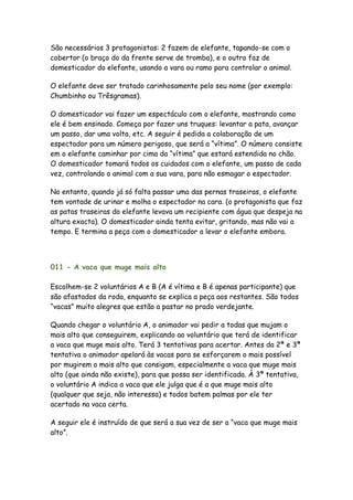 São necessários 3 protagonistas: 2 fazem de elefante, tapando-se com o
cobertor (o braço do da frente serve de tromba), e o outro faz de
domesticador do elefante, usando a vara ou ramo para controlar o animal.

O elefante deve ser tratado carinhosamente pelo seu nome (por exemplo:
Chumbinho ou Trêsgramas).

O domesticador vai fazer um espectáculo com o elefante, mostrando como
ele é bem ensinado. Começa por fazer uns truques: levantar a pata, avançar
um passo, dar uma volta, etc. A seguir é pedida a colaboração de um
espectador para um número perigoso, que será a “vítima”. O número consiste
em o elefante caminhar por cima da “vítima” que estará estendida no chão.
O domesticador tomará todos os cuidados com o elefante, um passo de cada
vez, controlando o animal com a sua vara, para não esmagar o espectador.

No entanto, quando já só falta passar uma das pernas traseiras, o elefante
tem vontade de urinar e molha o espectador na cara. (o protagonista que faz
as patas traseiras do elefante levava um recipiente com água que despeja na
altura exacta). O domesticador ainda tenta evitar, gritando, mas não vai a
tempo. E termina a peça com o domesticador a levar o elefante embora.




011 - A vaca que muge mais alto

Escolhem-se 2 voluntários A e B (A é vítima e B é apenas participante) que
são afastados da roda, enquanto se explica a peça aos restantes. São todos
“vacas” muito alegres que estão a pastar no prado verdejante.

Quando chegar o voluntário A, o animador vai pedir a todas que mujam o
mais alto que conseguirem, explicando ao voluntário que terá de identificar
a vaca que muge mais alto. Terá 3 tentativas para acertar. Antes da 2ª e 3ª
tentativa o animador apelará às vacas para se esforçarem o mais possível
por mugirem o mais alto que consigam, especialmente a vaca que muge mais
alto (que ainda não existe), para que possa ser identificada. À 3ª tentativa,
o voluntário A indica a vaca que ele julga que é a que muge mais alto
(qualquer que seja, não interessa) e todos batem palmas por ele ter
acertado na vaca certa.

A seguir ele é instruído de que será a sua vez de ser a “vaca que muge mais
alto”.
 