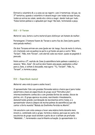 Entrará o voluntário B, e a cena vai-se repetir, com 3 tentativas. Só que, na
3ª tentativa, quando o voluntário A deverá mugir com todas as suas forças,
todos os outros se calam, sendo ele o único a mugir, dando tudo por tudo…
Todos batem palmas e o aplaudem por mugir tão bem, terminando a peça.




012 - O Tarzan

Material: saia, baton e outro material para disfarçar um homem de mulher.

Personagens: 2 homens fazem de Tarzan e outro faz de Jane (este quanto
mais peludo melhor)

Os dois Tarzans entram em cena (pode ser de tanga, faca de mato à cintura,
etc.) batendo com os punhos no peito e gritando um para o outro “Mim,
Tarzan”, “Não, mim Tarzan”, com alarido cada vez maior, quase se pegando à
pancada.

Nisto entra o 3º, vestido de Jane (a assistência bate palmas e assobia), e
anuncia: “Mim, Jane”. Os outros dois fazem uma pausa, pasmados a olhar
para a Jane, e voltam à discussão, mas agora: “Tu, Tarzan!”, “Não, tu,
Tarzan!”, e termina a peça.



013 - Espectáculo musical

Material: uma viola (e quem a saiba tocar)

O apresentador fala com grandes floreados sobre a honra que é para todos
assistirem a mais um espectáculo do grupo vocal “Patrulha Lobo”,
internacionalmente conhecido e com grandes êxitos de vendas, discos de
platina, etc. O grupo aparece na arena, marchando ritmadamente,
demonstrando grande coordenação de movimentos entre todos, e o
apresentador anuncia (depois de muitas palmas da assistência) que vão
cantar o êxito mundial “Balada da Ovelhinha Perdida no Monte”.

Um escuteiro com viola começa a tocar uma música lenta durante meio
minuto e, combinado com o grupo, termina a música, para que se cante. Os
escuteiros do grupo vocal enchem o peito de ar e soltam um profundo
“Méééééé….”, terminando a sua brilhante actuação. (o apresentador é o
 