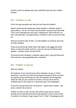 primeiro a pedir os aplausos para que a assistência perceba que a balada
acabou).



014 - O Carneiro e o Lobo

Este é um jogo que podes usar num dos teus Fogos de Conselho.

Quatro escuteiros são levados para longe enquanto o animador explica o
jogo à plateia... Vai ser dito mais tarde aos quatro escuteiros que não estão
a ouvir esta explicação que este jogo é composto por três carneiros e um
lobo. Cada qual sabe o seu papel porque o animador o dirá, ao ouvido de cada
um.

Cabe aos carneiros fugir do lobo, e ao lobo apanhar os carneiros, mas tudo
de olhos vendados.

O que os escuteiros que estão à parte não sabem é que todos eles serão
lobos, ou todos eles serão carneiros, o que faz com que se tentem todos
apanhar, ou andem a fugir uns dos outros!

Os escuteiros são chamados, o animador explica-lhes o jogo (omitindo esta
última parte) e umas gargalhadas são o resultado!




015 - O Espirro no autocarro

Material: nenhum

Participantes: 5 ou 6 escuteiros de vários tamanhos, em que a “vítima”
deverá ser o escuteiro (ou lobito) mais pequenino presente. Este é avisado
em segredo de que deverá espirrar bem alto passados uns 20 segundos
depois de cada vez que o autocarro arrancar, mas que nunca deverá
confessar que foi ele a espirrar, a menos que seja o único passageiro.

O executor da peça deverá ser um escuteiro - quanto maior, melhor – que
será o condutor do autocarro.

Sentam-se todos no chão, em fila, bem juntos os aos outros, cada um
sentado entre as pernas do detrás e bem agarrado à cintura do da frente.
O condutor é o primeiro e logo a seguir fica a “vítima”. Os passageiros são
 