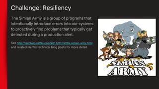 Challenge: Resiliency
The Simian Army is a group of programs that
intentionally introduce errors into our systems
to proactively find problems that typically get
detected during a production alert.
See http://techblog.netflix.com/2011/07/netflix-simian-army.html
and related Netflix technical blog posts for more detail.
 
