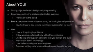 About YOU!
● Strong object oriented design and programming
● Experience delivering scalable distributed systems
○ Preferably in the cloud
● Bonus: exposure to security concerns / technologies and protocols
○ You don’t need to be a security expert to be successful on our team!
● You:
○ Love solving tough problems
○ Enjoy working collaboratively with other engineers
○ Like to ship and support solutions that you design and build
○ Are curious about technology
○ Love to learn and grow as an engineer
○ Consider writing code your craft and you write code for fun
 