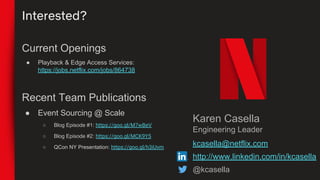 Interested?
Karen Casella
Engineering Leader
kcasella@netflix.com
http://www.linkedin.com/in/kcasella
@kcasella
Current Openings
● Playback & Edge Access Services:
https://jobs.netflix.com/jobs/864738
Recent Team Publications
● Event Sourcing @ Scale
○ Blog Episode #1: https://goo.gl/M7wBeV
○ Blog Episode #2: https://goo.gl/MCK9Y5
○ QCon NY Presentation: https://goo.gl/h3iUvm
 