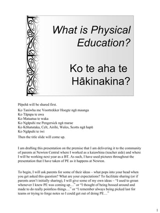 What is Physical
                            Education?

                                     Ko te aha te
                                     Häkinakina?
Pëpehä will be shared first.
Ko Taniwha me Voortrekker Hoegte ngä maunga
Ko Täpapa te awa
Ko Mataatua te waka
Ko Ngäpuhi me Pengersick ngä marae
Ko Köhatutaka, Celt, Airihi, Wales, Scotts ngä hapü
Ko Ngäpuhi te iwi
Then the title slide will come up.


I am drafting this presentation on the premise that I am delivering it to the community
of parents at Newton Central where I worked as a kaiawhina (teacher aide) and where
I will be working next year as a BT. As such, I have used pictures throughout the
presentation that I have taken of PE as it happens at Newton.


To begin, I will ask parents for some of their ideas – what pops into your head when
you get asked this question? What are your expectations? To facilitate sharing (or if
parents aren’t initially sharing), I will give some of my own ideas – “I used to groan
whenever I knew PE was coming up…” or “I thought of being bossed around and
made to do really pointless things…” or “I remember always being picked last for
teams or trying to forge notes so I could get out of doing PE…”



                                                                                          1
 