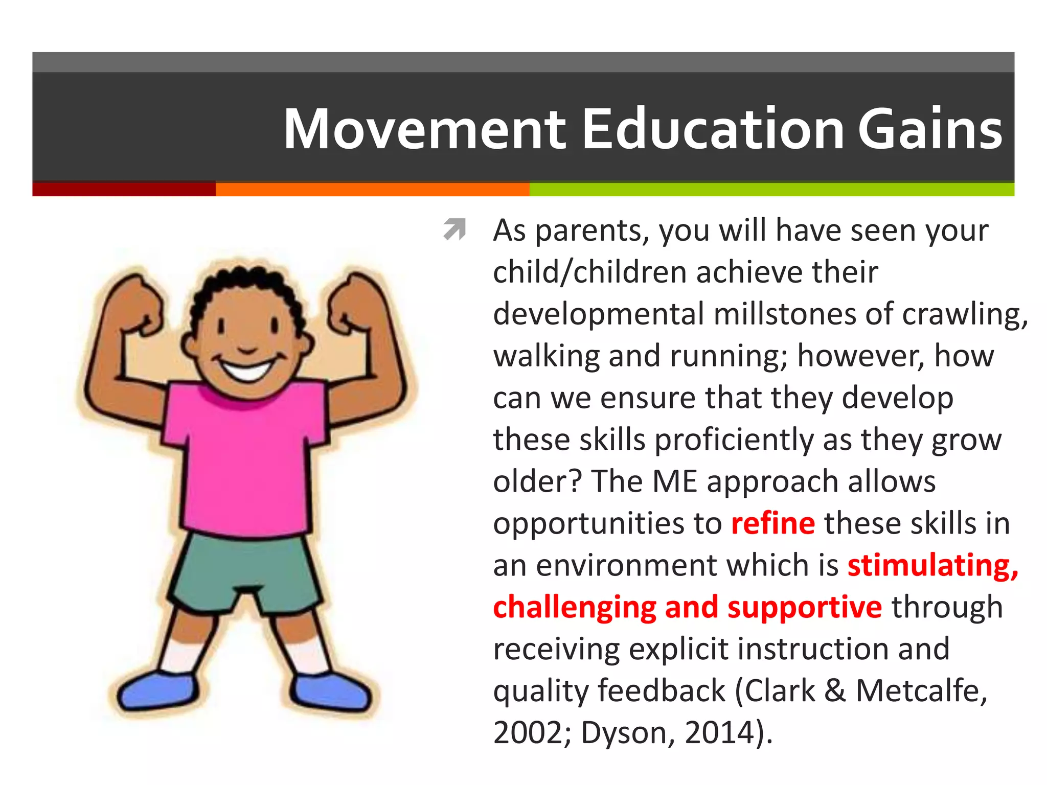 Movement Education Gains
 As parents, you will have seen your
child/children achieve their
developmental millstones of crawling,
walking and running; however, how
can we ensure that they develop
these skills proficiently as they grow
older? The ME approach allows
opportunities to refine these skills in
an environment which is stimulating,
challenging and supportive through
receiving explicit instruction and
quality feedback (Clark & Metcalfe,
2002; Dyson, 2014).
 