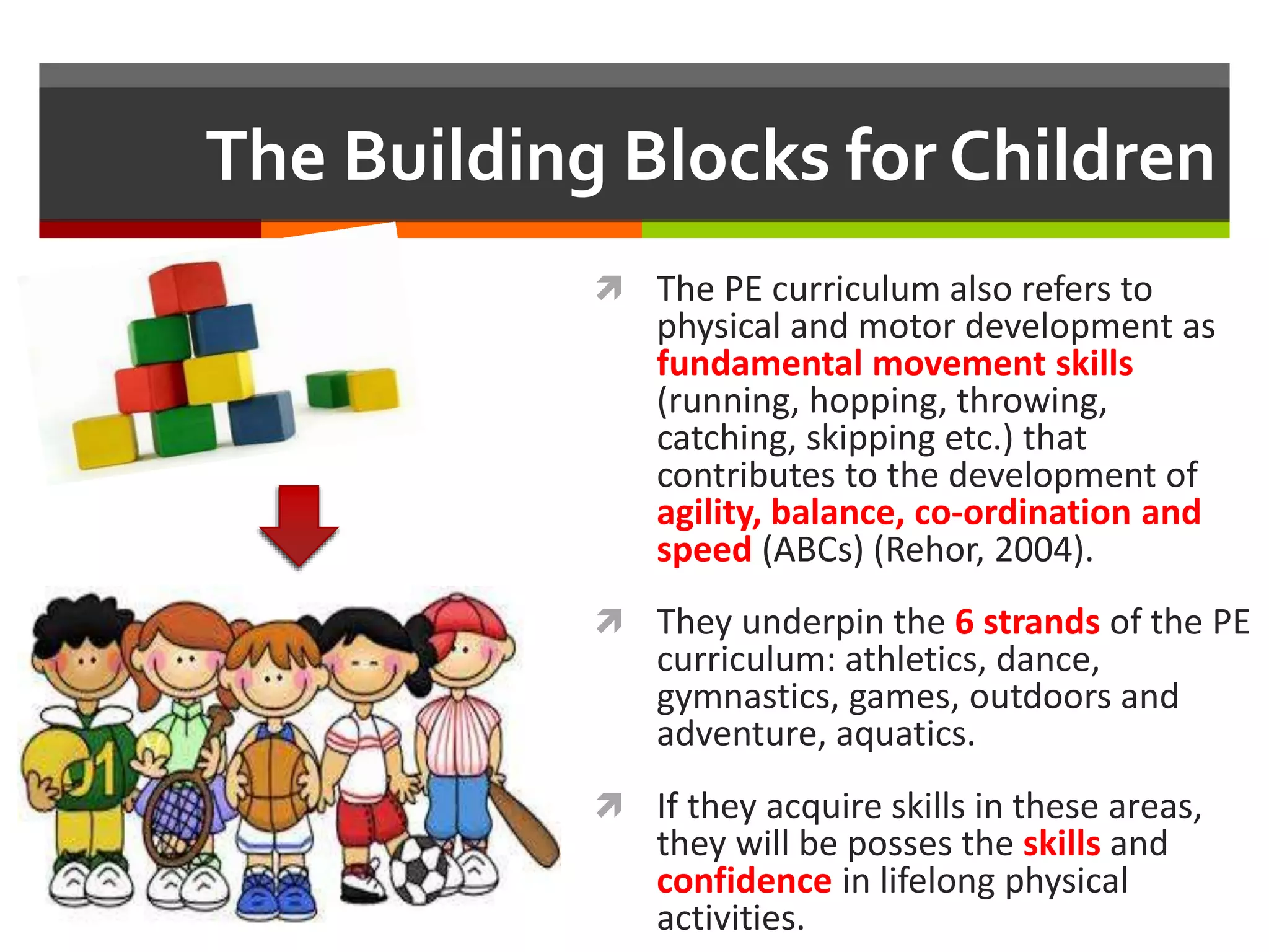 The Building Blocks for Children
 The PE curriculum also refers to
physical and motor development as
fundamental movement skills
(running, hopping, throwing,
catching, skipping etc.) that
contributes to the development of
agility, balance, co-ordination and
speed (ABCs) (Rehor, 2004).
 They underpin the 6 strands of the PE
curriculum: athletics, dance,
gymnastics, games, outdoors and
adventure, aquatics.
 If they acquire skills in these areas,
they will be posses the skills and
confidence in lifelong physical
activities.
 