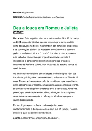 Franciele: Organizadora.
FIGURINO: Todos ficaram responsáveis por seus figurinos.
Deu a louca em Romeu e Julieta
ROTEIRO
Narradora: Esta tragédia, elaborada entre os dias 16 a 19 de março
de 2014, não é significativa apenas por enfocar o amor proibido
entre dois jovens na boate, mas também por denunciar a hipocrisia
e as convenções sociais, os interesses econômicos e a sede de
poder, e também mostrar a ‘’correria’’ dos alunos para apresentar
este trabalho, elementos que engendram inevitavelmente à
intolerância e condenam o sentimento nobre que brota dos
corações de Romeu e Julieta. Mas mudando de assunto vamos ao
que interessa.
Os amantes se conhecem em uma festa promovida pelo líder dos
Capuletos, pai da jovem que comemora o aniversario da filha de 17
anos. Romeu, evidentemente, não foi convidado, mas, acreditando
estar apaixonado por Rosálie, uma das moças presentes no evento,
se oculta sob um engenhoso disfarce e vai à celebração. Uma vez,
porém, que ele se depara com Julieta, a imagem da outra garota
desaparece de seu coração, e nele agora só há espaço para a
jovem desconhecida.
Romeu, logo depois da festa, oculto no jardim, ouve
involuntariamente o diálogo de Julieta com sua bff (amiga) Rosálie,
durante o qual ela confessa sua paixão.
JULIETA; ROSALIE ESTOU APAIXONADA POR ROMEU.
 