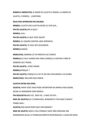 ROMEU E MERCUTIO; O AMOR DE JULIETA E ROMEU, O AMOR DE
JULIETA, E ROMEU... (CANTAM).
SEUS PAIS APARECEM NA SACADA.
ROMEU; JULIETA (HO JULIETA) DEIXE EU VER SUA...
PAI DE JULIETA;VER O QUE?
ROMEU; SUA...
PAI DE JULIETA; O QUE VOCE QUER?
ROMEU; EU QUERO CANTAR UMA SERENATA.
PAI DE JULIETA; TE DOU DEZ SEGUNDOS.
ROMEU;VAMOS.
MERCUTIO; EMBORA JÁ TO PRONTO FAZ TEMPO.
ROMEU;EU FALEI VAMOS ERA PARA COMEÇA A CANTAR E NÃO IR
EMBORA SEU TROXA.
PAI DE JULIETA ; PODE PARAR.
ROMEU;PORQUE ?
PAI DE JULIETA; PORQUE EU SO TE DEI DEZ SEGUNDOS.E JÁ ACABO.
MERCUTIO;E MELHOR NOS IRMOS.
JULIETA ENTRA EM CENA.
JULIETA; PAPAI VOCE NAO PODE INTERFERIR NA MINHA VIDA ASSIM,
DEIXA EU NAMORAR COM ROMEU.
PAI DEJULIETA;NAO VO , NAO VO , E NAO VO AFF...
MAE DE JULIETA;ELE É CARINHOSO, BONDOSO É FEIO MAS É BOM É
POBRE MAS...
JULIETA;ISSO QUER DIZER QUE SIM MAMAE?
MAE DE JULIETA; NEM A PAU.PORQUE VOCE NÃO ARRUMA UM
NAMORADO IGUAL O TEOBALDO BONITO RESPONSAVEL E ALEM DO MAIS
 