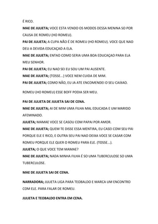 É RICO.
MAE DE JULIETA; VOCE ESTA VENDO OS MODOS DESSA MENINA SO POR
CAUSA DE ROMEU (HO ROMEU).
PAI DE JULIETA; A CUPA NÃO É DE ROMEU (HO ROMEU). VOCE QUE NAO
DEU A DEVIDA EDUCAÇAO A ELA.
MAE DE JULIETA; ENTAO COMO SERIA UMA BOA EDUCAÇAO PARA ELA
MEU SENHOR.
PAI DE JULIETA; EU NAO SEI EU SOU UM PAI AUSENTE.
MAE DE JULIETA; (TOSSE...) VOCE NEM CUIDA DE MIM.
PAI DE JULIETA; COMO NÃO, EU JA ATE ENCOMENDEI O SEU CAIXAO.
ROMEU (HO ROMEU) ESSE BOFF PODIA SER MEU.
PAI DE JULIETA DE JULIETA SAI DE CENA.
MAE DE JULIETA; AI DE MIM UMA FILHA MAL EDUCADA E UM MARIDO
AFEMINADO.
JULIETA; MAMAE VOCE SE CASOU COM PAPAI POR AMOR.
MAE DE JULIETA; QUEM TE DISSE ESSA MENTIRA, EU CASEI COM SEU PAI
PORQUE ELE E RICO, E OUTRA SEU PAI NAO DEIXA VOCE SE CASAR COM
ROMEU PORQUE ELE QUER O ROMEU PARA ELE. (TOSSE...).
JULIETA; O QUE VOCE TEM MAMAE?
MAE DE JULIETA; NADA MINHA FILHA É SO UMA TUBERCULOSE SO UMA
TUBERCULOSE.
MAE DE JULIETA SAI DE CENA.
NARRADORA; JULIETA LIGA PARA TEOBALDO E MARCA UM ENCONTRO
COM ELE. PARA FALAR DE ROMEU.
JULIETA E TEOBALDO ENTRA EM CENA.
 