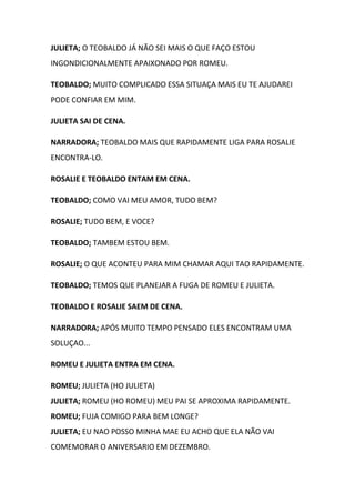 JULIETA; O TEOBALDO JÁ NÃO SEI MAIS O QUE FAÇO ESTOU
INGONDICIONALMENTE APAIXONADO POR ROMEU.
TEOBALDO; MUITO COMPLICADO ESSA SITUAÇA MAIS EU TE AJUDAREI
PODE CONFIAR EM MIM.
JULIETA SAI DE CENA.
NARRADORA; TEOBALDO MAIS QUE RAPIDAMENTE LIGA PARA ROSALIE
ENCONTRA-LO.
ROSALIE E TEOBALDO ENTAM EM CENA.
TEOBALDO; COMO VAI MEU AMOR, TUDO BEM?
ROSALIE; TUDO BEM, E VOCE?
TEOBALDO; TAMBEM ESTOU BEM.
ROSALIE; O QUE ACONTEU PARA MIM CHAMAR AQUI TAO RAPIDAMENTE.
TEOBALDO; TEMOS QUE PLANEJAR A FUGA DE ROMEU E JULIETA.
TEOBALDO E ROSALIE SAEM DE CENA.
NARRADORA; APÓS MUITO TEMPO PENSADO ELES ENCONTRAM UMA
SOLUÇAO...
ROMEU E JULIETA ENTRA EM CENA.
ROMEU; JULIETA (HO JULIETA)
JULIETA; ROMEU (HO ROMEU) MEU PAI SE APROXIMA RAPIDAMENTE.
ROMEU; FUJA COMIGO PARA BEM LONGE?
JULIETA; EU NAO POSSO MINHA MAE EU ACHO QUE ELA NÃO VAI
COMEMORAR O ANIVERSARIO EM DEZEMBRO.
 