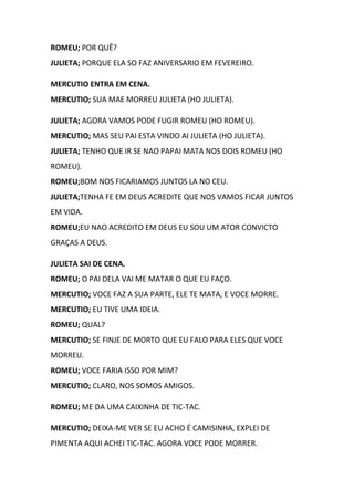 ROMEU; POR QUÊ?
JULIETA; PORQUE ELA SO FAZ ANIVERSARIO EM FEVEREIRO.
MERCUTIO ENTRA EM CENA.
MERCUTIO; SUA MAE MORREU JULIETA (HO JULIETA).
JULIETA; AGORA VAMOS PODE FUGIR ROMEU (HO ROMEU).
MERCUTIO; MAS SEU PAI ESTA VINDO AI JULIETA (HO JULIETA).
JULIETA; TENHO QUE IR SE NAO PAPAI MATA NOS DOIS ROMEU (HO
ROMEU).
ROMEU;BOM NOS FICARIAMOS JUNTOS LA NO CEU.
JULIETA;TENHA FE EM DEUS ACREDITE QUE NOS VAMOS FICAR JUNTOS
EM VIDA.
ROMEU;EU NAO ACREDITO EM DEUS EU SOU UM ATOR CONVICTO
GRAÇAS A DEUS.
JULIETA SAI DE CENA.
ROMEU; O PAI DELA VAI ME MATAR O QUE EU FAÇO.
MERCUTIO; VOCE FAZ A SUA PARTE, ELE TE MATA, E VOCE MORRE.
MERCUTIO; EU TIVE UMA IDEIA.
ROMEU; QUAL?
MERCUTIO; SE FINJE DE MORTO QUE EU FALO PARA ELES QUE VOCE
MORREU.
ROMEU; VOCE FARIA ISSO POR MIM?
MERCUTIO; CLARO, NOS SOMOS AMIGOS.
ROMEU; ME DA UMA CAIXINHA DE TIC-TAC.
MERCUTIO; DEIXA-ME VER SE EU ACHO É CAMISINHA, EXPLEI DE
PIMENTA AQUI ACHEI TIC-TAC. AGORA VOCE PODE MORRER.
 