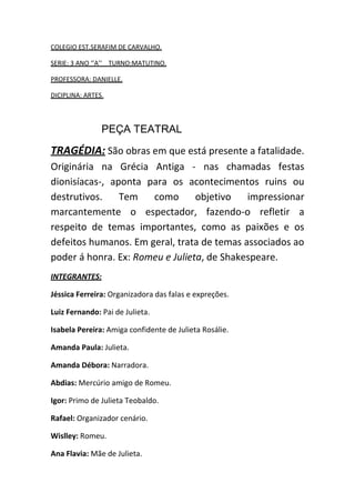 COLEGIO EST.SERAFIM DE CARVALHO.
SERIE: 3 ANO ‘’A’’ TURNO:MATUTINO.
PROFESSORA: DANIELLE.
DICIPLINA: ARTES.
PEÇA TEATRAL
TRAGÉDIA: São obras em que está presente a fatalidade.
Originária na Grécia Antiga - nas chamadas festas
dionisíacas-, aponta para os acontecimentos ruins ou
destrutivos. Tem como objetivo impressionar
marcantemente o espectador, fazendo-o refletir a
respeito de temas importantes, como as paixões e os
defeitos humanos. Em geral, trata de temas associados ao
poder á honra. Ex: Romeu e Julieta, de Shakespeare.
INTEGRANTES:
Jéssica Ferreira: Organizadora das falas e expreções.
Luiz Fernando: Pai de Julieta.
Isabela Pereira: Amiga confidente de Julieta Rosálie.
Amanda Paula: Julieta.
Amanda Débora: Narradora.
Abdias: Mercúrio amigo de Romeu.
Igor: Primo de Julieta Teobaldo.
Rafael: Organizador cenário.
Wislley: Romeu.
Ana Flavia: Mãe de Julieta.
 