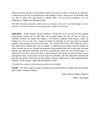 fizeram com que nosso povo se dividisse e lutasse uns contra os outros. O nosso povo é guerreiro
e lutamos para que não nos dominassem, mas anhangá venceu e nosso povo foi dizimado, hoje
sua mãe só pode estar aqui porque o espírito dela e de seu povo permanece vivo nos
monumentos erguidos por tupã pelo estado.
[Paraíba olha comovida para a índia, mas toca a música "orun aiye", da banda Duppy, de tema
africano, e ao final da música entra a quilombola exigido seus direitos]
Quilombola – Sinhá Paraíba, vacuncé, também é minha fia, eu fui sua ama de leite, quando
sequestraram vacuncé de sua mãe índia, fui eu quem cuidou de você, do aiyé ao orun, eu
trabalhei em baixo do chicote nos campos e no comércio enquanto tinha forças, e durmi ao
relento com você no colo, sob o manto do Senhor do Bomfim, te lavei nas aguás de Iemanjá
quando o meu sangue escorreu por teu corpo. Axé vacuncé não tivesse sido criada por mim e
mãe índia tivesse cuidado docé, mas os senhores e senhoras da casa grande, acharam melhor ser
donos de tudo que era seu. Quando não aguentava mais apanhar fugi com os meus para um lugar
distante, que chamamos quilombo, mas fomos cassados, por ordem das Iya-mi Oxorongás, e a
maioria de nosso povo morreu de fome e sede amarrado mum tronco no meio do mato, os que
conseguiram fugir vivem com os seus até hoje nos quilombos, mas são ameaçados todo dia pelo
povo da casa grande. Dizem que nós não fizemos nada pra sinhá crescer e hoje ninguém lembra
da gente, só riem quando a gente diz que também te criou.
[Paraíba fica confusa e pede ajuda para professora do pibid]
Paraíba – Por favor moça, me ajude a descobrir quem está falando a verdade, preciso descobrir
qual a minha verdadeira história!
Autora: Roberta Tiburcio Barbosa
Gênero: Peça teatral
 