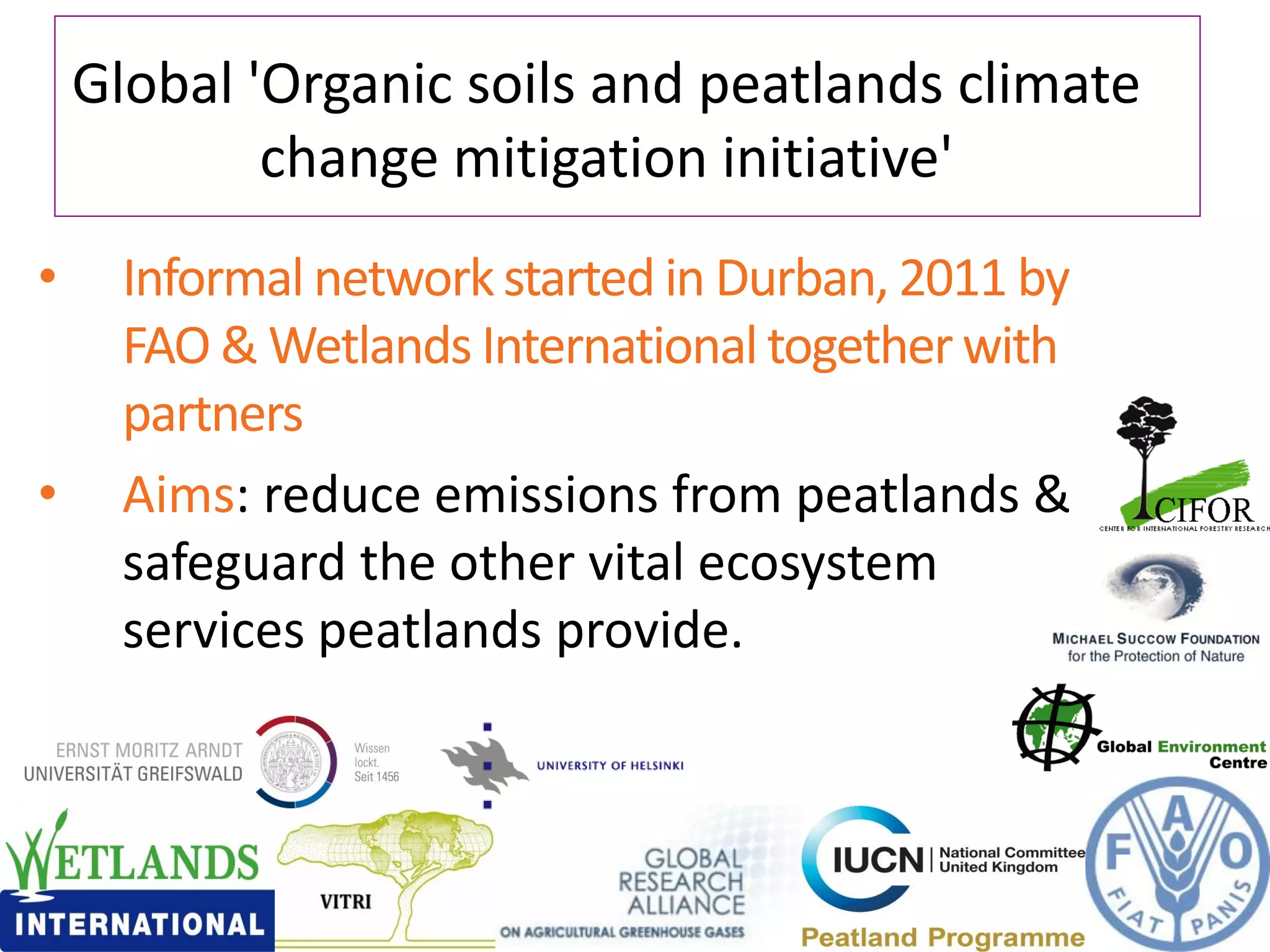 Global 'Organic soils and peatlands climate
            change mitigation initiative'
•     Informal network started in Durban, 2011 by
      FAO & Wetlands International together with
      partners
•     Aims: reduce emissions from peatlands &
      safeguard the other vital ecosystem
      services peatlands provide.
 