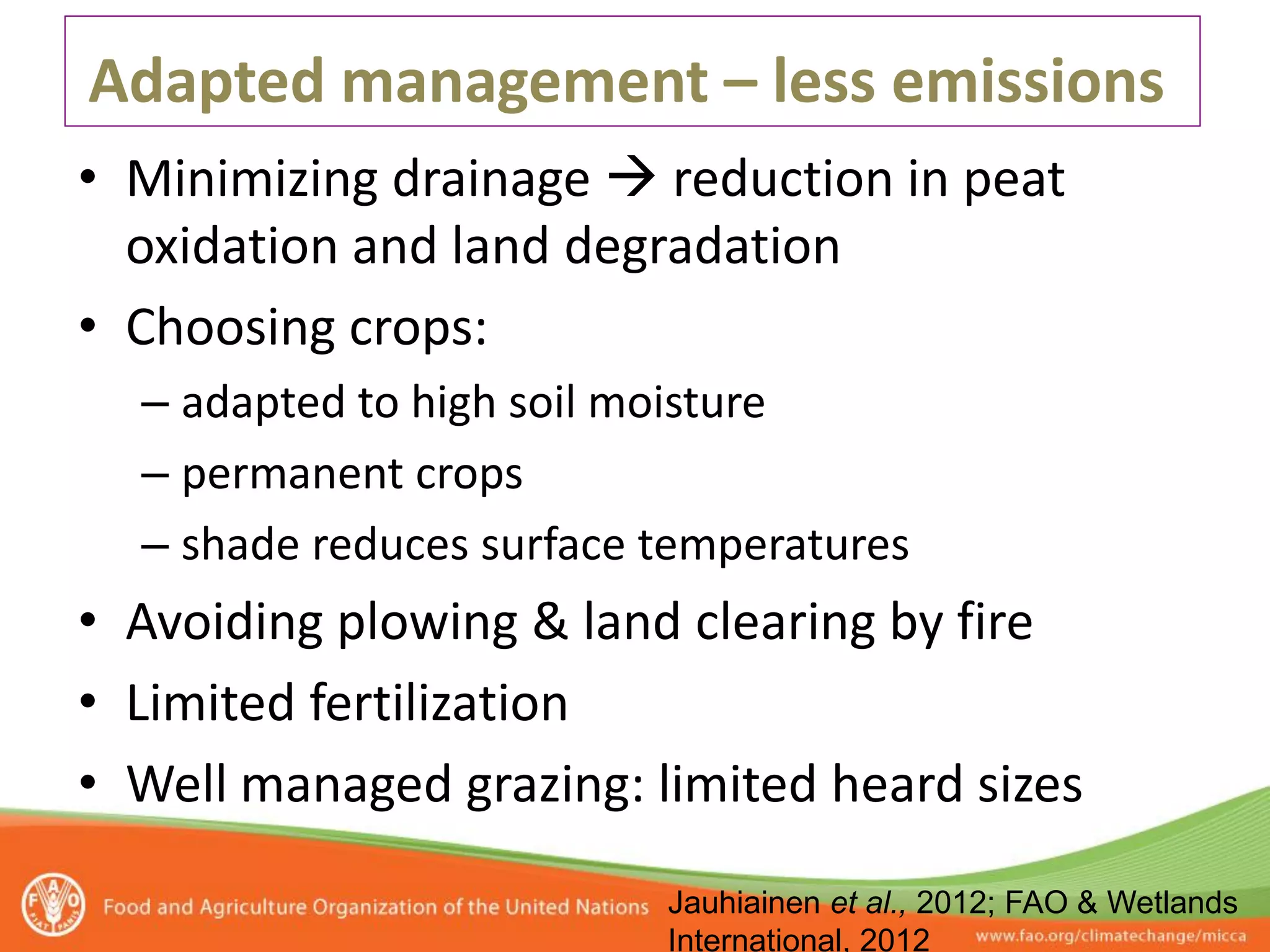 Adapted management – less emissions
• Minimizing drainage  reduction in peat
  oxidation and land degradation
• Choosing crops:
  – adapted to high soil moisture
  – permanent crops
  – shade reduces surface temperatures
• Avoiding plowing & land clearing by fire
• Limited fertilization
• Well managed grazing: limited heard sizes
                          Jauhiainen et al., 2012; FAO & Wetlands
                          International, 2012
 