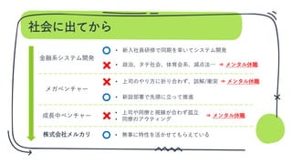 社会に出てから
金融系システム開発
• 政治、タテ社会、体育会系、減点法…
メガベンチャー
• 上司のやり方に折り合わず、誤解/衝突
成長中ベンチャー
• 新設部署で先頭に立って推進
株式会社メルカリ • 無事に特性を活かせてもらえている
⇒ メンタル休職
⇒ メンタル休職
⇒ メンタル休職
• 新入社員研修で同期を率いてシステム開発
• 上司や同僚と視線が合わず孤立
• 同僚のアウティング
 