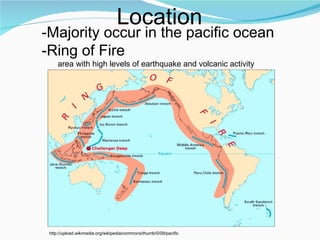 Location -Majority occur in the pacific ocean -Ring of Fire area with high levels of earthquake and volcanic activity  http://upload.wikimedia.org/wikipedia/commons/thumb/0/09/pacific 