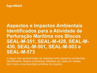 Aspectos e Impactos Ambientais
Aspectos e Impactos Ambientais
Identificados para a Atividade de
Perfuração Marítima nos Blocos
SEAL-M-351, SEAL-M-428, SEAL-M-
430, SEAL-M-501, SEAL-M-503 e
SEAL-M-573
A seguir são apresentadas as relações entre aspectos ambientais
identificados, fatores ambientais afetados por cada um destes,
bem como uma descrição sintética do impacto.
 