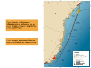 5) As rotas das embarcações
utilizadas durante a atividade até as
bases de apoio, incluindo os próprios
portos ou terminais
6) As rotas das aeronaves utilizadas
durante a atividade até os aeroportos
 