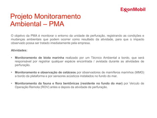 O objetivo da PMA é monitorar o entorno da unidade de perfuração, registrando as condições e
mudanças ambientais que podem ocorrer como resultado da atividade, para que o impacto
observado possa ser tratado imediatamente pela empresa.
Atividades:
• Monitoramento de biota marinha realizado por um Técnico Ambiental a bordo, que será
responsável por registrar qualquer espécie encontrada / avistada durante as atividades de
perfuração.
• Monitoramento e observação de cetáceos por observadores de mamíferos marinhos (MMO)
a bordo da plataforma e por sensores acústicos instalados no fundo do mar.
• Monitoramento da fauna e flora bentônicas (residente no fundo do mar) por Veículo de
Operação Remota (ROV) antes e depois da atividade de perfuração.
Projeto Monitoramento
Ambiental – PMA
 