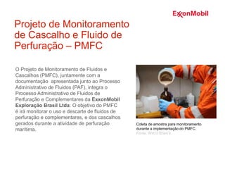 O Projeto de Monitoramento de Fluidos e
Cascalhos (PMFC), juntamente com a
documentação apresentada junto ao Processo
Administrativo de Fluidos (PAF), integra o
Processo Administrativo de Fluidos de
Perfuração e Complementares da ExxonMobil
Exploração Brasil Ltda. O objetivo do PMFC
é irá monitorar o uso e descarte de fluidos de
perfuração e complementares, e dos cascalhos
gerados durante a atividade de perfuração
marítima.
Projeto de Monitoramento
de Cascalho e Fluido de
Perfuração – PMFC
Coleta de amostra para monitoramento
durante a implementação do PMFC.
Fonte: Witt O’Brien’s
 