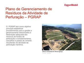O PGRAP tem como objetivo
principal estabelecer
procedimentos para a gestão e
gerenciamento relacionados à
destinação adequada dos
resíduos de fluidos de
perfuração e complementares,
cascalhos e pastas de cimento
resultantes da atividade de
perfuração marítima.
Plano de Gerenciamento de
Resíduos da Atividade de
Perfuração – PGRAP
Aterro Industrial em Nova Iguaçu.
Fonte: Haztec
 