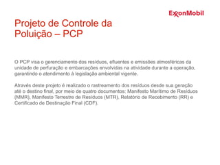 O PCP visa o gerenciamento dos resíduos, efluentes e emissões atmosféricas da
unidade de perfuração e embarcações envolvidas na atividade durante a operação,
garantindo o atendimento à legislação ambiental vigente.
Através deste projeto é realizado o rastreamento dos resíduos desde sua geração
até o destino final, por meio de quatro documentos: Manifesto Marítimo de Resíduos
(MMR), Manifesto Terrestre de Resíduos (MTR), Relatório de Recebimento (RR) e
Certificado de Destinação Final (CDF).
Projeto de Controle da
Poluição – PCP
 