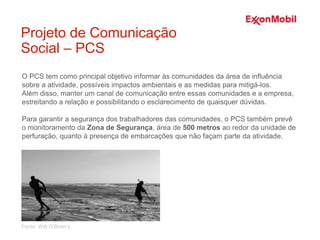 O PCS tem como principal objetivo informar às comunidades da área de influência
sobre a atividade, possíveis impactos ambientais e as medidas para mitigá-los.
Além disso, manter um canal de comunicação entre essas comunidades e a empresa,
estreitando a relação e possibilitando o esclarecimento de quaisquer dúvidas.
Para garantir a segurança dos trabalhadores das comunidades, o PCS também prevê
o monitoramento da Zona de Segurança, área de 500 metros ao redor da unidade de
perfuração, quanto à presença de embarcações que não façam parte da atividade.
Projeto de Comunicação
Social – PCS
Fonte: Witt O’Brien’s
 