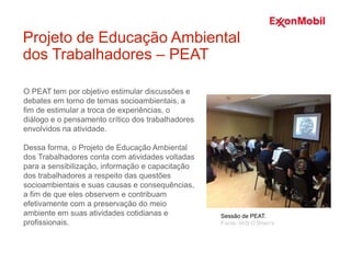 O PEAT tem por objetivo estimular discussões e
debates em torno de temas socioambientais, a
fim de estimular a troca de experiências, o
diálogo e o pensamento crítico dos trabalhadores
envolvidos na atividade.
Dessa forma, o Projeto de Educação Ambiental
dos Trabalhadores conta com atividades voltadas
para a sensibilização, informação e capacitação
dos trabalhadores a respeito das questões
socioambientais e suas causas e consequências,
a fim de que eles observem e contribuam
efetivamente com a preservação do meio
ambiente em suas atividades cotidianas e
profissionais.
Projeto de Educação Ambiental
dos Trabalhadores – PEAT
Sessão de PEAT.
Fonte: Witt O’Brien’s
 